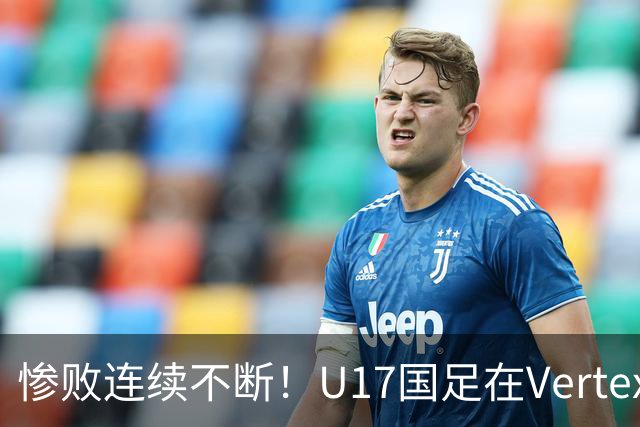 惨败连续不断！U17国足在Vertex杯低迷严重，赵松源缺阵被指责